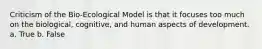 Criticism of the Bio-Ecological Model is that it focuses too much on the biological, cognitive, and human aspects of development. a. True b. False