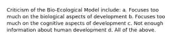 Criticism of the Bio-Ecological Model include: a. Focuses too much on the biological aspects of development b. Focuses too much on the cognitive aspects of development c. Not enough information about human development d. All of the above.