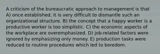 A criticism of the bureaucratic approach to management is that A) once established, it is very difficult to dismantle such an organizational structure. B) the concept that a happy worker is a productive worker is too simplistic. C) the economic aspects of the workplace are overemphasized. D) job-related factors were ignored by emphasizing only money. E) production tasks were reduced to routine procedures which led to boredom.