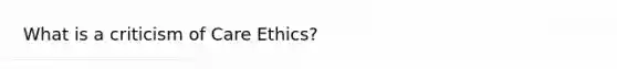 What is a criticism of Care Ethics?