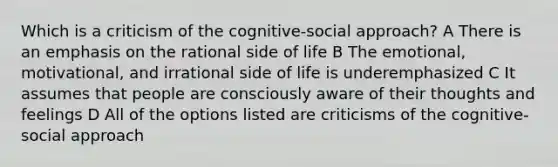 Which is a criticism of the cognitive-social approach? A There is an emphasis on the rational side of life B The emotional, motivational, and irrational side of life is underemphasized C It assumes that people are consciously aware of their thoughts and feelings D All of the options listed are criticisms of the cognitive-social approach