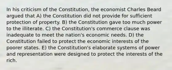 In his criticism of the Constitution, the economist Charles Beard argued that A) the Constitution did not provide for sufficient protection of property. B) the Constitution gave too much power to the illiterate. C) the Constitution's commerce clause was inadequate to meet the nation's economic needs. D) the Constitution failed to protect the economic interests of the poorer states. E) the Constitution's elaborate systems of power and representation were designed to protect the interests of the rich.