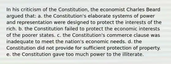 In his criticism of the Constitution, the economist Charles Beard argued that: a. the Constitution's elaborate systems of power and representation were designed to protect the interests of the rich. b. the Constitution failed to protect the economic interests of the poorer states. c. the Constitution's commerce clause was inadequate to meet the nation's economic needs. d. the Constitution did not provide for sufficient protection of property. e. the Constitution gave too much power to the illiterate.