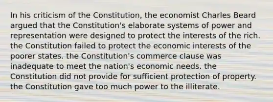 In his criticism of the Constitution, the economist Charles Beard argued that the Constitution's elaborate systems of power and representation were designed to protect the interests of the rich. the Constitution failed to protect the economic interests of the poorer states. the Constitution's commerce clause was inadequate to meet the nation's economic needs. the Constitution did not provide for sufficient protection of property. the Constitution gave too much power to the illiterate.