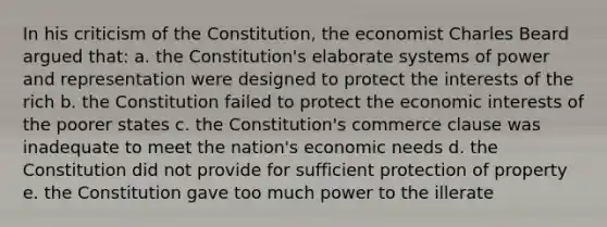 In his criticism of the Constitution, the economist Charles Beard argued that: a. the Constitution's elaborate systems of power and representation were designed to protect the interests of the rich b. the Constitution failed to protect the economic interests of the poorer states c. the Constitution's commerce clause was inadequate to meet the nation's economic needs d. the Constitution did not provide for sufficient protection of property e. the Constitution gave too much power to the illerate