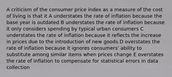 A criticism of the consumer price index as a measure of the cost of living is that it A understates the rate of inflation because the base year is outdated B understates the rate of inflation because it only considers spending by typical urban consumers C understates the rate of inflation because it reflects the increase in prices due to the introduction of new goods D overstates the rate of inflation because it ignores consumers' ability to substitute among similar items when prices change E overstates the rate of inflation to compensate for statistical errors in data collection