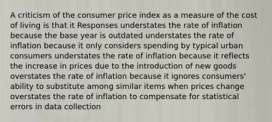 A criticism of the consumer price index as a measure of the cost of living is that it Responses understates the rate of inflation because the base year is outdated understates the rate of inflation because it only considers spending by typical urban consumers understates the rate of inflation because it reflects the increase in prices due to the introduction of new goods overstates the rate of inflation because it ignores consumers' ability to substitute among similar items when prices change overstates the rate of inflation to compensate for statistical errors in data collection