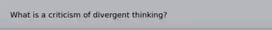 What is a criticism of divergent thinking?