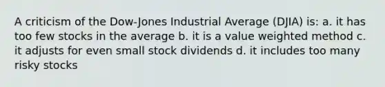 A criticism of the Dow-Jones Industrial Average (DJIA) is: a. it has too few stocks in the average b. it is a value weighted method c. it adjusts for even small stock dividends d. it includes too many risky stocks