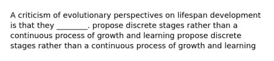 A criticism of evolutionary perspectives on lifespan development is that they ________. propose discrete stages rather than a continuous process of growth and learning propose discrete stages rather than a continuous process of growth and learning