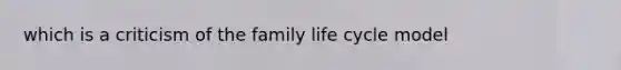 which is a criticism of the family life cycle model