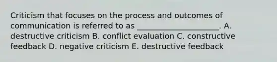 Criticism that focuses on the process and outcomes of communication is referred to as​ _____________________. A. destructive criticism B. conflict evaluation C. constructive feedback D. negative criticism E. destructive feedback