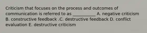 Criticism that focuses on the process and outcomes of communication is referred to as​ ___________ A. negative criticism B. constructive feedback .C. destructive feedback D. conflict evaluation E. destructive criticism