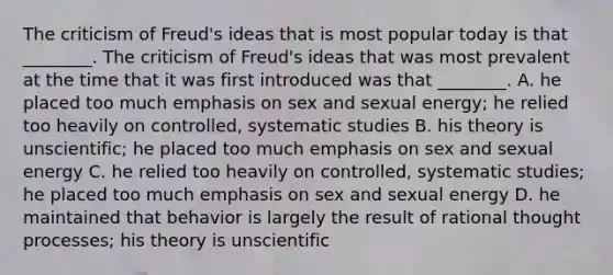 The criticism of Freud's ideas that is most popular today is that ________. The criticism of Freud's ideas that was most prevalent at the time that it was first introduced was that ________. A. he placed too much emphasis on sex and sexual energy; he relied too heavily on controlled, systematic studies B. his theory is unscientific; he placed too much emphasis on sex and sexual energy C. he relied too heavily on controlled, systematic studies; he placed too much emphasis on sex and sexual energy D. he maintained that behavior is largely the result of rational thought processes; his theory is unscientific