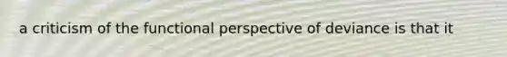 a criticism of the functional perspective of deviance is that it