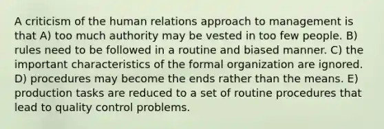 A criticism of the human relations approach to management is that A) too much authority may be vested in too few people. B) rules need to be followed in a routine and biased manner. C) the important characteristics of the formal organization are ignored. D) procedures may become the ends rather than the means. E) production tasks are reduced to a set of routine procedures that lead to quality control problems.