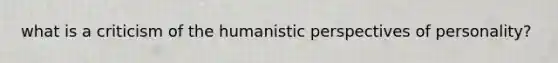 what is a criticism of the humanistic perspectives of personality?