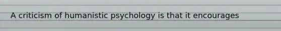 A criticism of humanistic psychology is that it encourages