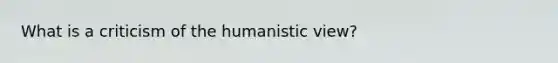 What is a criticism of the humanistic view?