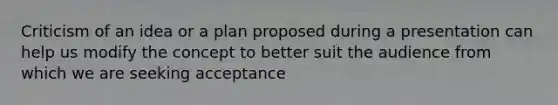 Criticism of an idea or a plan proposed during a presentation can help us modify the concept to better suit the audience from which we are seeking acceptance