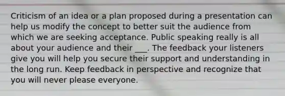 Criticism of an idea or a plan proposed during a presentation can help us modify the concept to better suit the audience from which we are seeking acceptance. Public speaking really is all about your audience and their ___. The feedback your listeners give you will help you secure their support and understanding in the long run. Keep feedback in perspective and recognize that you will never please everyone.