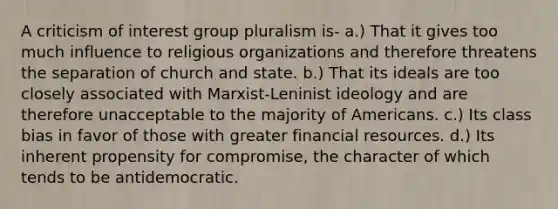 A criticism of interest group pluralism is- a.) That it gives too much influence to religious organizations and therefore threatens the separation of church and state. b.) That its ideals are too closely associated with Marxist-Leninist ideology and are therefore unacceptable to the majority of Americans. c.) Its class bias in favor of those with greater financial resources. d.) Its inherent propensity for compromise, the character of which tends to be antidemocratic.