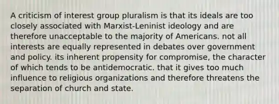 A criticism of interest group pluralism is that its ideals are too closely associated with Marxist-Leninist ideology and are therefore unacceptable to the majority of Americans. not all interests are equally represented in debates over government and policy. its inherent propensity for compromise, the character of which tends to be antidemocratic. that it gives too much influence to religious organizations and therefore threatens the separation of church and state.