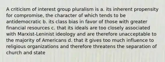 A criticism of interest group pluralism is a. its inherent propensity for compromise, the character of which tends to be antidemocratic b. its class bias in favor of those with greater financial resources c. that its ideals are too closely associated with Marxist-Leninist ideology and are therefore unacceptable to the majority of Americans d. that it gives too much influence to religious organizations and therefore threatens the separation of church and state