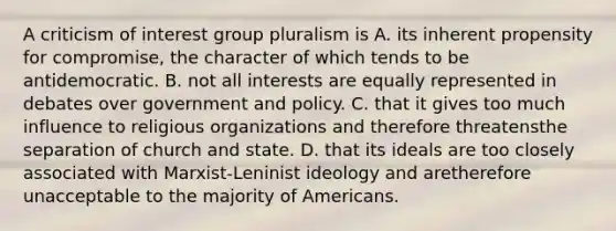 A criticism of interest group pluralism is A. its inherent propensity for compromise, the character of which tends to be antidemocratic. B. not all interests are equally represented in debates over government and policy. C. that it gives too much influence to religious organizations and therefore threatensthe separation of church and state. D. that its ideals are too closely associated with Marxist-Leninist ideology and aretherefore unacceptable to the majority of Americans.