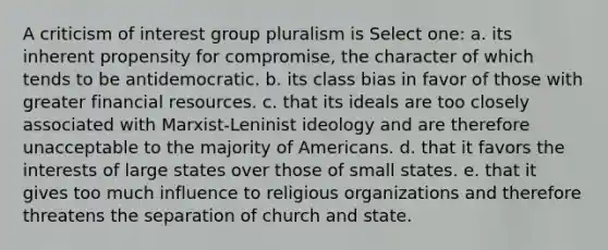 A criticism of interest group pluralism is Select one: a. its inherent propensity for compromise, the character of which tends to be antidemocratic. b. its class bias in favor of those with greater financial resources. c. that its ideals are too closely associated with Marxist-Leninist ideology and are therefore unacceptable to the majority of Americans. d. that it favors the interests of large states over those of small states. e. that it gives too much influence to religious organizations and therefore threatens the separation of church and state.