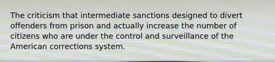 The criticism that intermediate sanctions designed to divert offenders from prison and actually increase the number of citizens who are under the control and surveillance of the American corrections system.