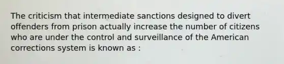 The criticism that intermediate sanctions designed to divert offenders from prison actually increase the number of citizens who are under the control and surveillance of the American corrections system is known as :