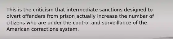 This is the criticism that intermediate sanctions designed to divert offenders from prison actually increase the number of citizens who are under the control and surveillance of the American corrections system.