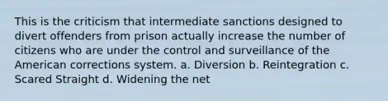 This is the criticism that intermediate sanctions designed to divert offenders from prison actually increase the number of citizens who are under the control and surveillance of the American corrections system. a. Diversion b. Reintegration c. Scared Straight d. Widening the net