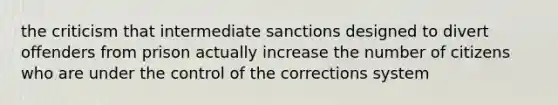 the criticism that intermediate sanctions designed to divert offenders from prison actually increase the number of citizens who are under the control of the corrections system