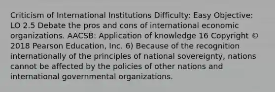 Criticism of International Institutions Difficulty: Easy Objective: LO 2.5 Debate the pros and cons of international economic organizations. AACSB: Application of knowledge 16 Copyright © 2018 Pearson Education, Inc. 6) Because of the recognition internationally of the principles of national sovereignty, nations cannot be affected by the policies of other nations and international governmental organizations.