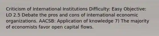 Criticism of International Institutions Difficulty: Easy Objective: LO 2.5 Debate the pros and cons of international economic organizations. AACSB: Application of knowledge 7) The majority of economists favor open capital flows.