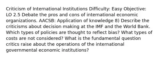 Criticism of International Institutions Difficulty: Easy Objective: LO 2.5 Debate the pros and cons of international economic organizations. AACSB: Application of knowledge 8) Describe the criticisms about <a href='https://www.questionai.com/knowledge/kuI1pP196d-decision-making' class='anchor-knowledge'>decision making</a> at the IMF and the World Bank. Which types of policies are thought to reflect bias? What types of costs are not considered? What is the fundamental question critics raise about the operations of the international governmental economic institutions?