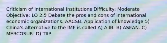 Criticism of International Institutions Difficulty: Moderate Objective: LO 2.5 Debate the pros and cons of international economic organizations. AACSB: Application of knowledge 5) China's alternative to the IMF is called A) AIIB. B) ASEAN. C) MERCOSUR. D) TIIP.