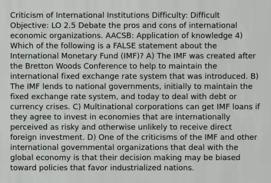 Criticism of International Institutions Difficulty: Difficult Objective: LO 2.5 Debate the pros and cons of international economic organizations. AACSB: Application of knowledge 4) Which of the following is a FALSE statement about the International Monetary Fund (IMF)? A) The IMF was created after the Bretton Woods Conference to help to maintain the international <a href='https://www.questionai.com/knowledge/kD3en1w1MM-fixed-exchange-rate' class='anchor-knowledge'>fixed exchange rate</a> system that was introduced. B) The IMF lends to national governments, initially to maintain the fixed exchange rate system, and today to deal with debt or currency crises. C) Multinational corporations can get IMF loans if they agree to invest in economies that are internationally perceived as risky and otherwise unlikely to receive direct <a href='https://www.questionai.com/knowledge/kVArLIK5zH-foreign-investment' class='anchor-knowledge'>foreign investment</a>. D) One of the criticisms of the IMF and other international governmental organizations that deal with the global economy is that their <a href='https://www.questionai.com/knowledge/kuI1pP196d-decision-making' class='anchor-knowledge'>decision making</a> may be biased toward policies that favor industrialized nations.