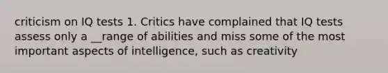 criticism on IQ tests 1. Critics have complained that IQ tests assess only a __range of abilities and miss some of the most important aspects of intelligence, such as creativity