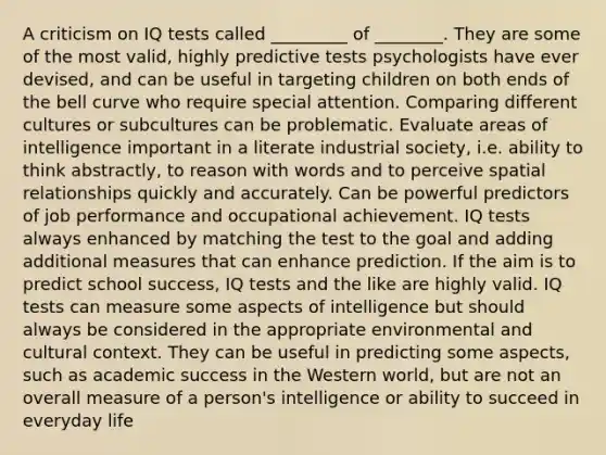 A criticism on IQ tests called _________ of ________. They are some of the most valid, highly predictive tests psychologists have ever devised, and can be useful in targeting children on both ends of the bell curve who require special attention. Comparing different cultures or subcultures can be problematic. Evaluate areas of intelligence important in a literate industrial society, i.e. ability to think abstractly, to reason with words and to perceive spatial relationships quickly and accurately. Can be powerful predictors of job performance and occupational achievement. IQ tests always enhanced by matching the test to the goal and adding additional measures that can enhance prediction. If the aim is to predict school success, IQ tests and the like are highly valid. IQ tests can measure some aspects of intelligence but should always be considered in the appropriate environmental and cultural context. They can be useful in predicting some aspects, such as academic success in the Western world, but are not an overall measure of a person's intelligence or ability to succeed in everyday life