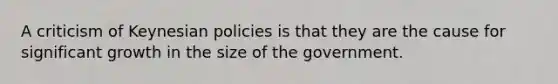 A criticism of Keynesian policies is that they are the cause for significant growth in the size of the government.