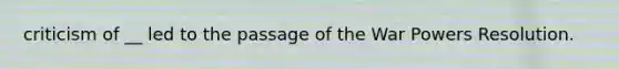 criticism of __ led to the passage of the War Powers Resolution.