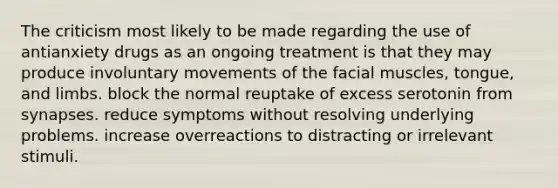 The criticism most likely to be made regarding the use of antianxiety drugs as an ongoing treatment is that they may produce involuntary movements of the facial muscles, tongue, and limbs. block the normal reuptake of excess serotonin from synapses. reduce symptoms without resolving underlying problems. increase overreactions to distracting or irrelevant stimuli.