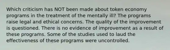 Which criticism has NOT been made about token economy programs in the treatment of the mentally ill? The programs raise legal and ethical concerns. The quality of the improvement is questioned. There is no evidence of improvement as a result of these programs. Some of the studies used to laud the effectiveness of these programs were uncontrolled.