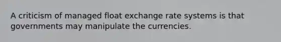 A criticism of managed float exchange rate systems is that governments may manipulate the currencies.