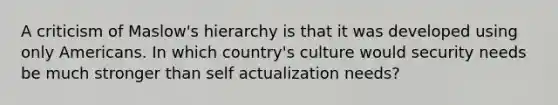 A criticism of Maslow's hierarchy is that it was developed using only Americans. In which country's culture would security needs be much stronger than self actualization needs?