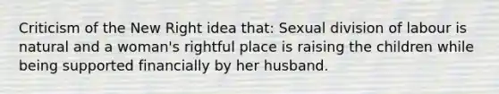 Criticism of the New Right idea that: Sexual division of labour is natural and a woman's rightful place is raising the children while being supported financially by her husband.