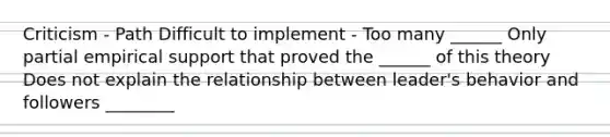 Criticism - Path Difficult to implement - Too many ______ Only partial empirical support that proved the ______ of this theory Does not explain the relationship between leader's behavior and followers ________